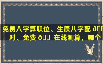 免费八字算职位、生辰八字配 🐠 对、免费 🐠 在线测算，哪个更准确